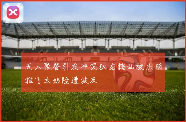 五人聚餐引发冲突狄龙捣乱被杰明推飞太奶险遭波及