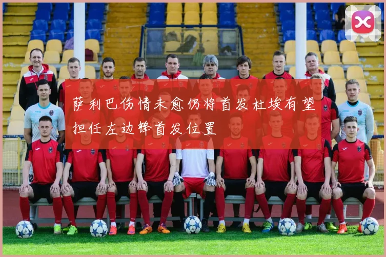 萨利巴伤情未愈仍将首发杜埃有望担任左边锋首发位置