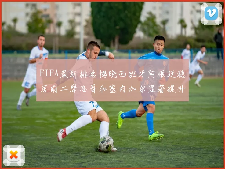 FIFA最新排名揭晓西班牙阿根廷稳居前二摩洛哥和塞内加尔显著提升