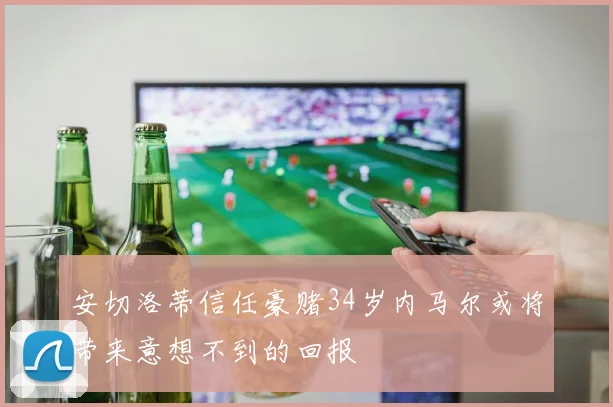 安切洛蒂信任豪赌34岁内马尔或将带来意想不到的回报