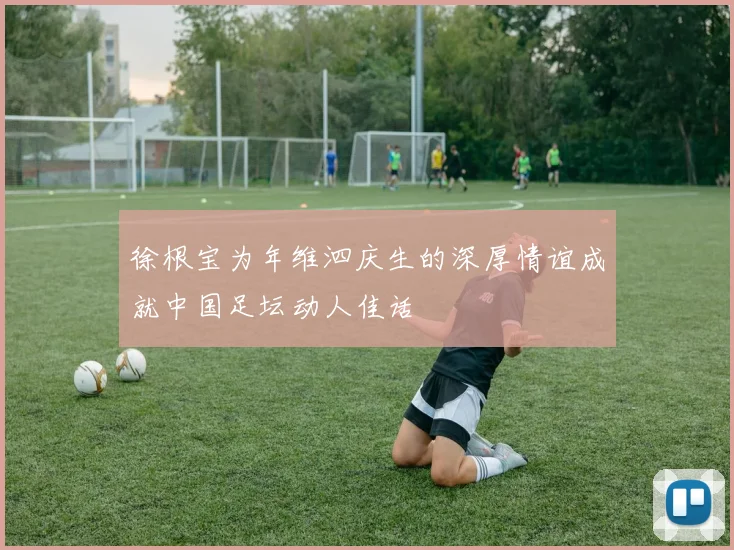 徐根宝为年维泗庆生的深厚情谊成就中国足坛动人佳话