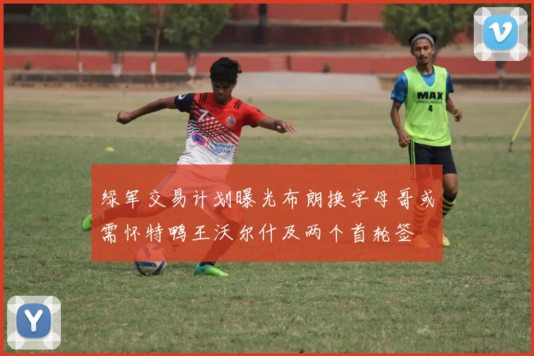 绿军交易计划曝光布朗换字母哥或需怀特鸭王沃尔什及两个首轮签