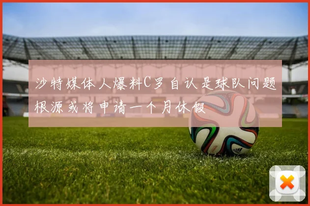 沙特媒体人爆料C罗自认是球队问题根源或将申请一个月休假