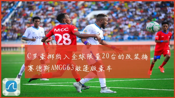 C罗豪掷购入全球限量20台的改装梅赛德斯AMGG63敞篷版豪车