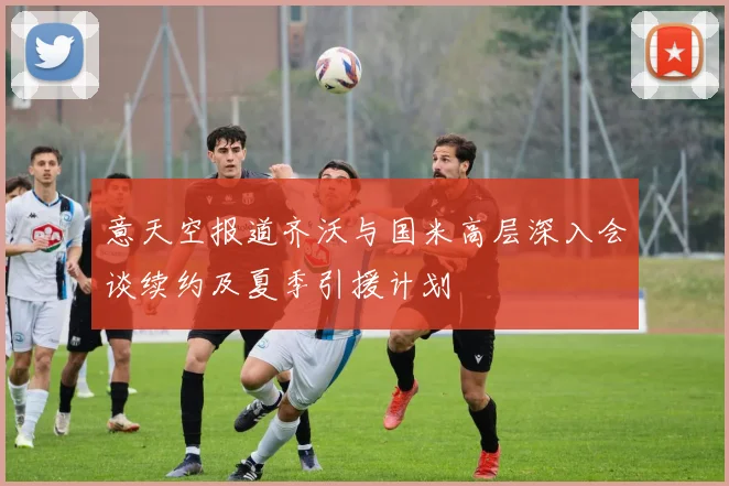 意天空报道齐沃与国米高层深入会谈续约及夏季引援计划