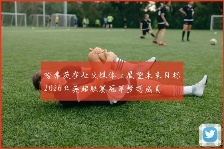 哈弗茨在社交媒体上展望未来目标2026年英超联赛冠军梦想成真