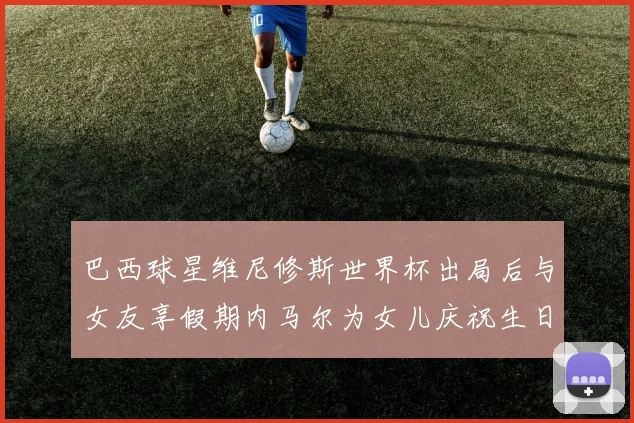 巴西球星维尼修斯世界杯出局后与女友享假期内马尔为女儿庆祝生日