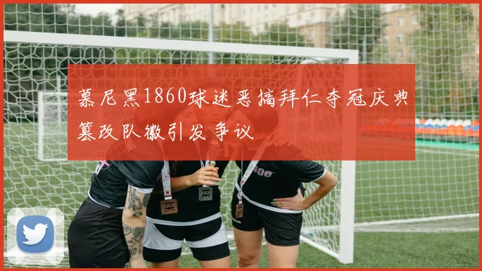 慕尼黑1860球迷恶搞拜仁夺冠庆典篡改队徽引发争议