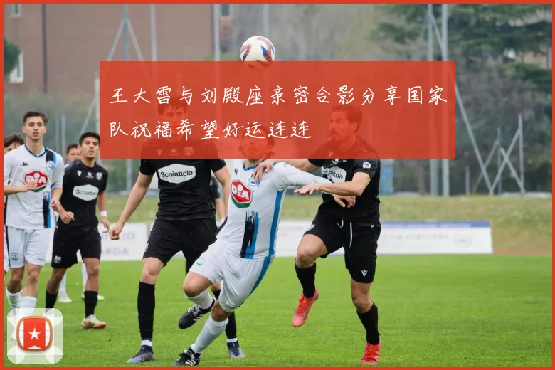 王大雷与刘殿座亲密合影分享国家队祝福希望好运连连