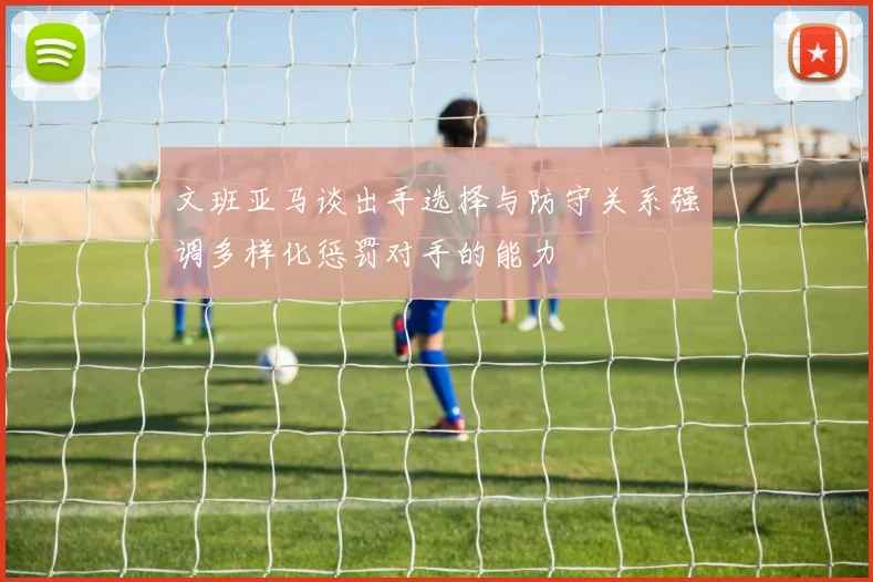 文班亚马谈出手选择与防守关系强调多样化惩罚对手的能力
