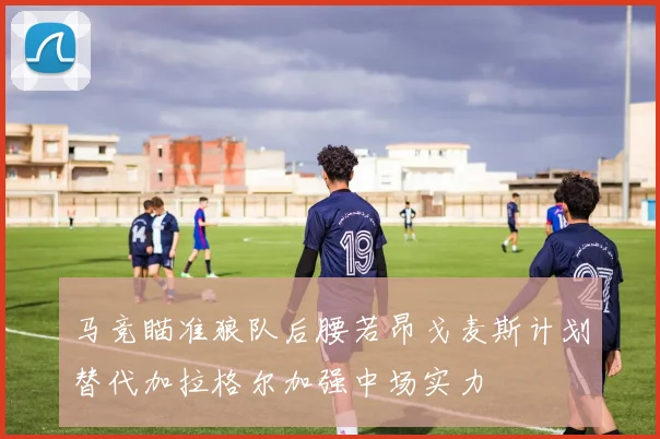 马竞瞄准狼队后腰若昂戈麦斯计划替代加拉格尔加强中场实力